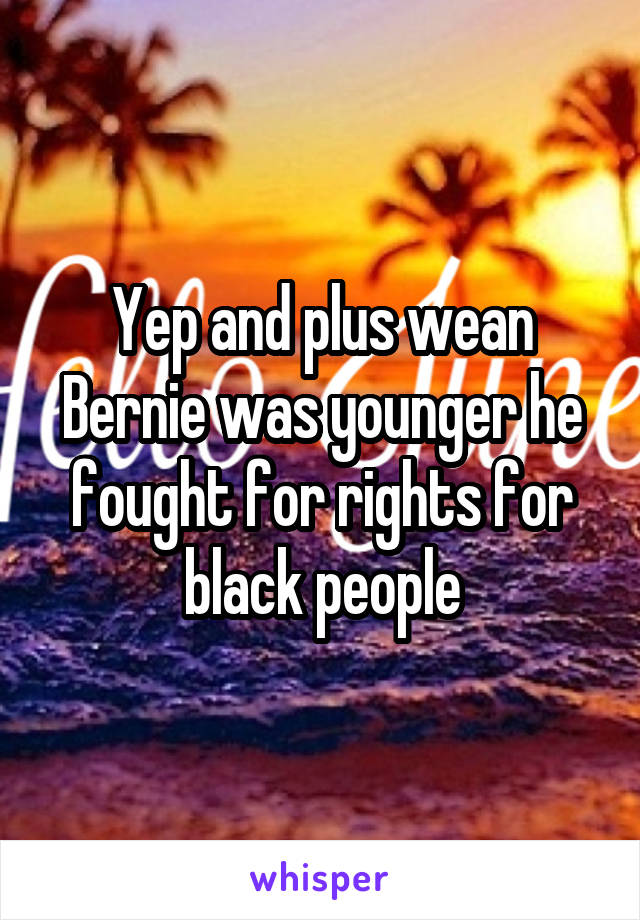 Yep and plus wean Bernie was younger he fought for rights for black people