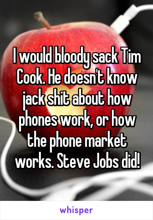 I would bloody sack Tim Cook. He doesn't know jack shit about how phones work, or how the phone market works. Steve Jobs did!