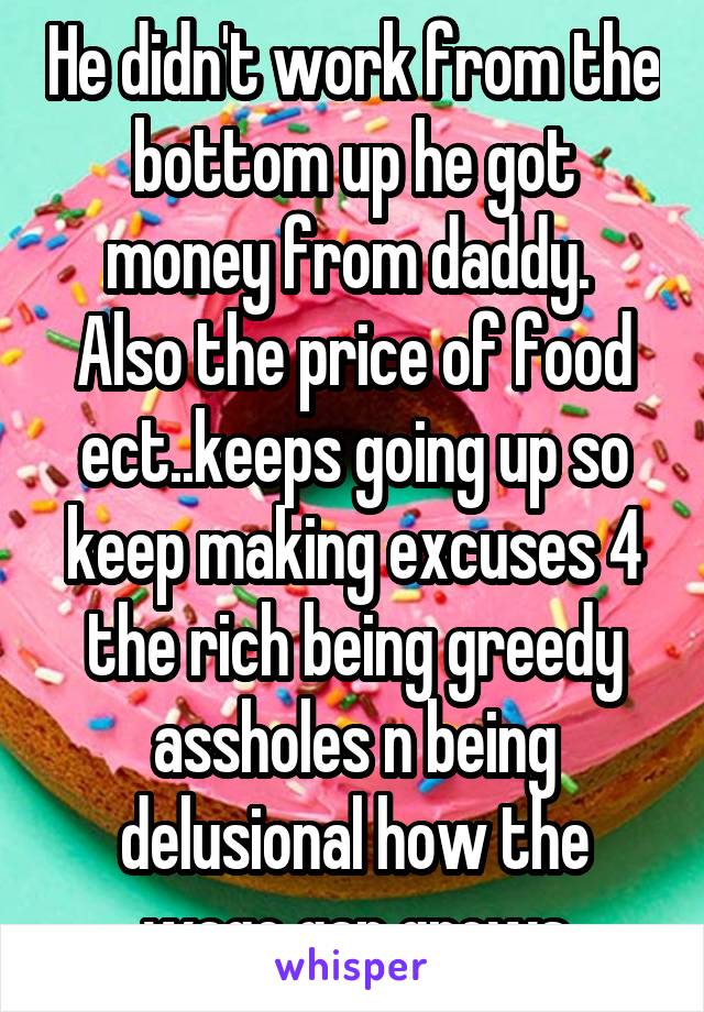 He didn't work from the bottom up he got money from daddy.  Also the price of food ect..keeps going up so keep making excuses 4 the rich being greedy assholes n being delusional how the wage gap grows