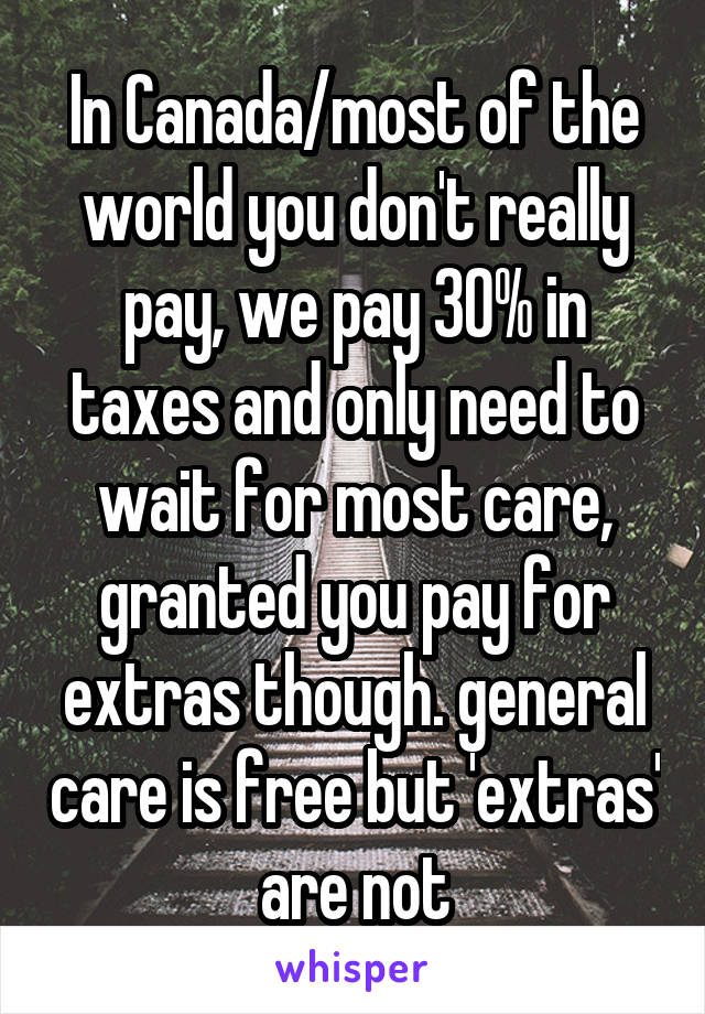 In Canada/most of the world you don't really pay, we pay 30% in taxes and only need to wait for most care, granted you pay for extras though. general care is free but 'extras' are not