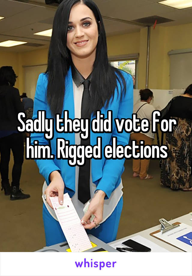 Sadly they did vote for him. Rigged elections