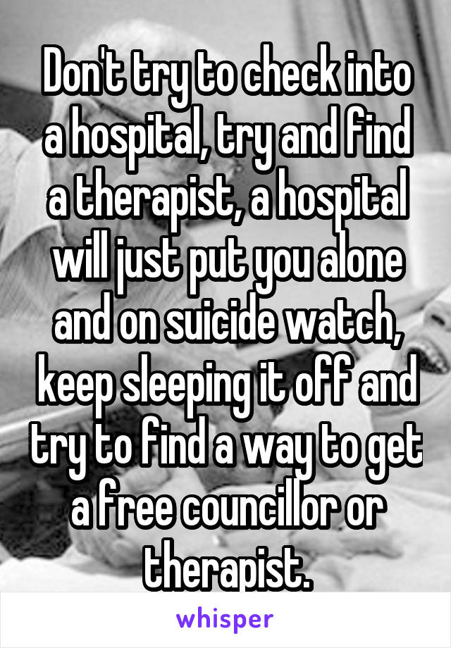 Don't try to check into a hospital, try and find a therapist, a hospital will just put you alone and on suicide watch, keep sleeping it off and try to find a way to get a free councillor or therapist.