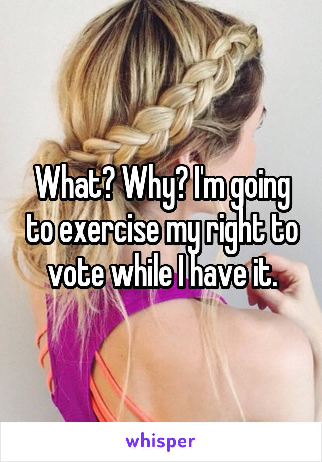 What? Why? I'm going to exercise my right to vote while I have it.