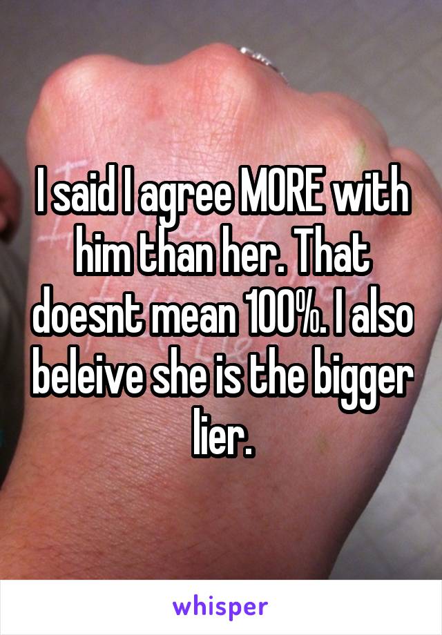 I said I agree MORE with him than her. That doesnt mean 100%. I also beleive she is the bigger lier.