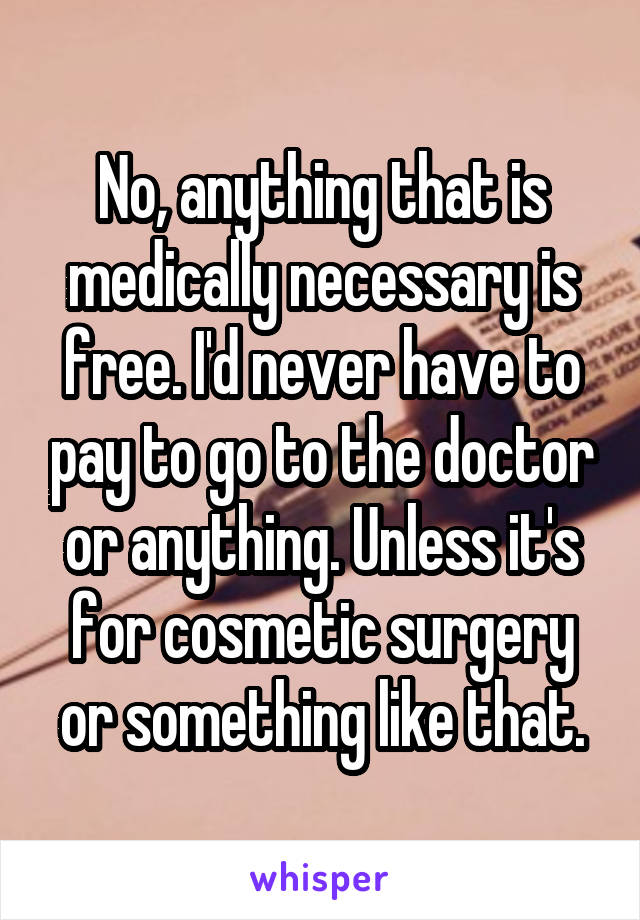 No, anything that is medically necessary is free. I'd never have to pay to go to the doctor or anything. Unless it's for cosmetic surgery or something like that.