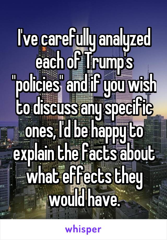 I've carefully analyzed each of Trump's "policies" and if you wish to discuss any specific ones, I'd be happy to explain the facts about what effects they would have.