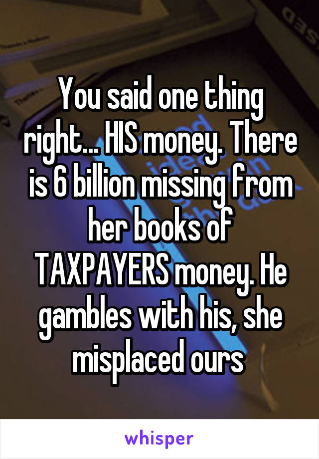 You said one thing right... HIS money. There is 6 billion missing from her books of TAXPAYERS money. He gambles with his, she misplaced ours 