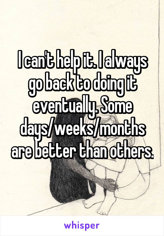 I can't help it. I always go back to doing it eventually. Some days/weeks/months are better than others. 