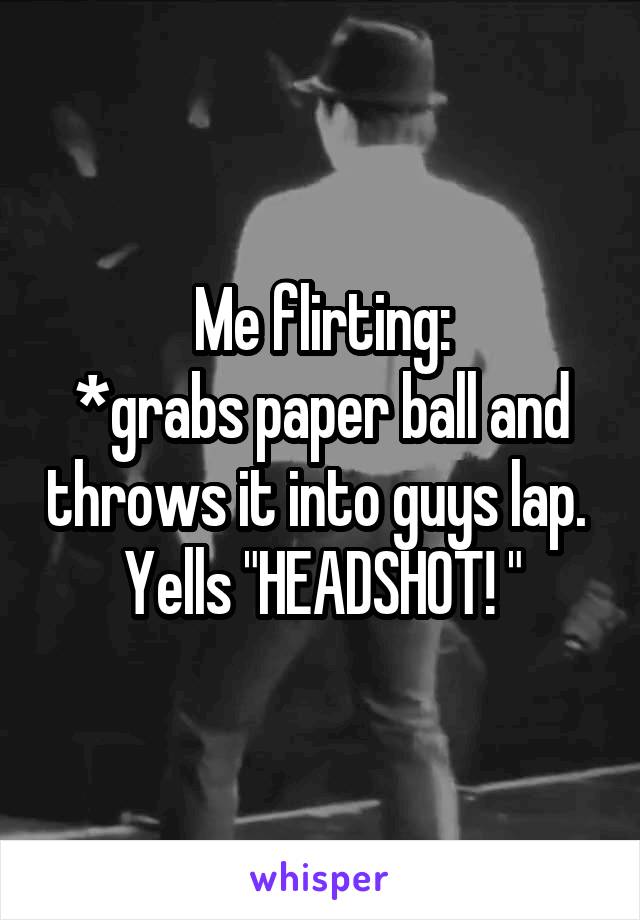 Me flirting:
*grabs paper ball and throws it into guys lap. 
Yells "HEADSHOT! "