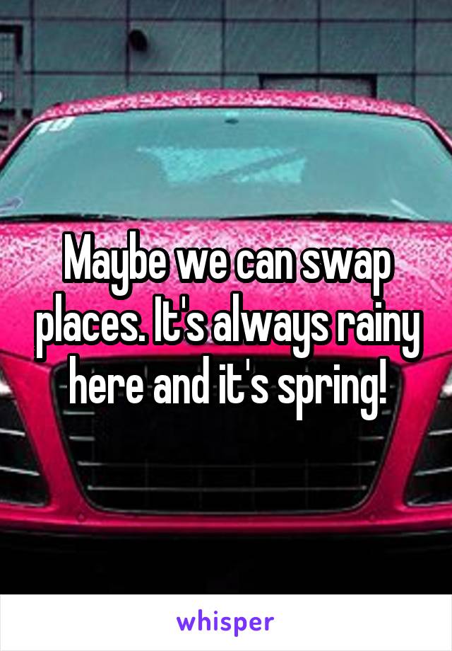 Maybe we can swap places. It's always rainy here and it's spring!