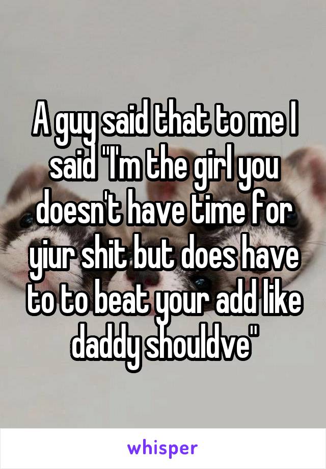 A guy said that to me I said "I'm the girl you doesn't have time for yiur shit but does have to to beat your add like daddy shouldve"