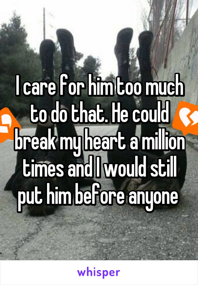 I care for him too much to do that. He could break my heart a million times and I would still put him before anyone 