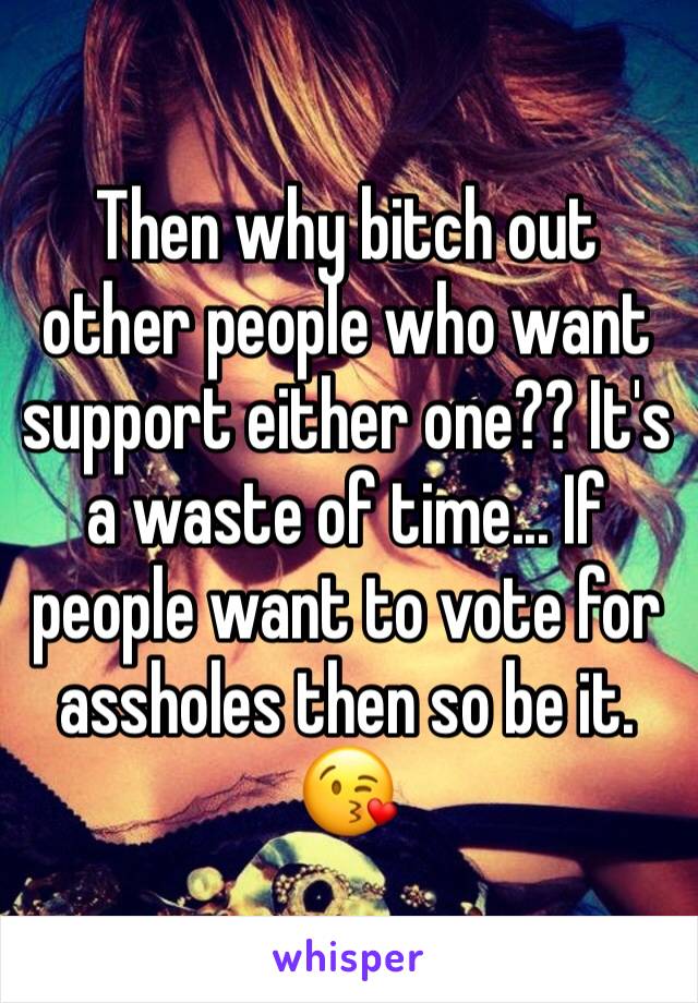 Then why bitch out other people who want support either one?? It's a waste of time... If people want to vote for assholes then so be it. 😘