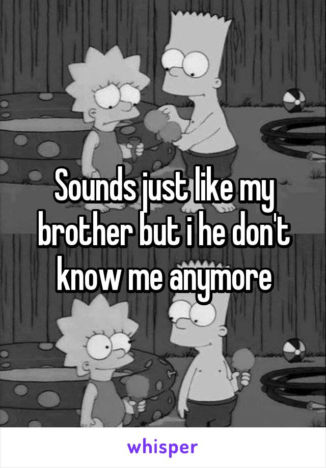 Sounds just like my brother but i he don't know me anymore