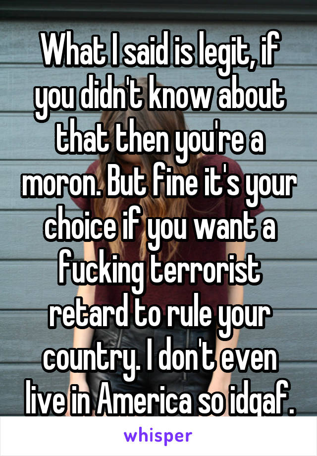 What I said is legit, if you didn't know about that then you're a moron. But fine it's your choice if you want a fucking terrorist retard to rule your country. I don't even live in America so idgaf.