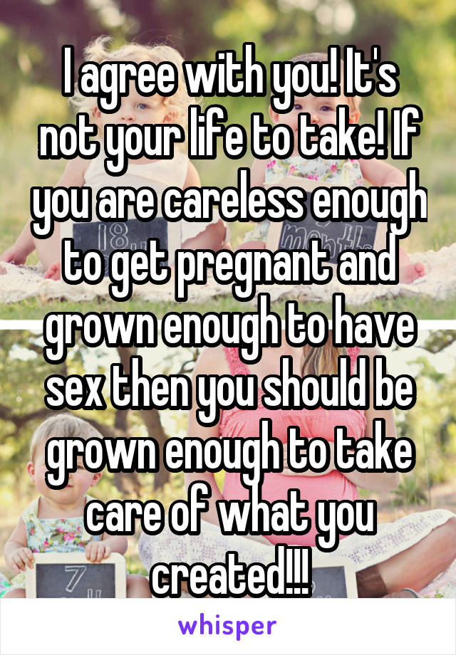 I agree with you! It's not your life to take! If you are careless enough to get pregnant and grown enough to have sex then you should be grown enough to take care of what you created!!!