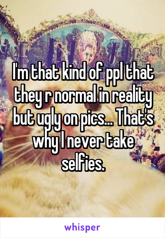 I'm that kind of ppl that they r normal in reality but ugly on pics... That's why I never take selfies.