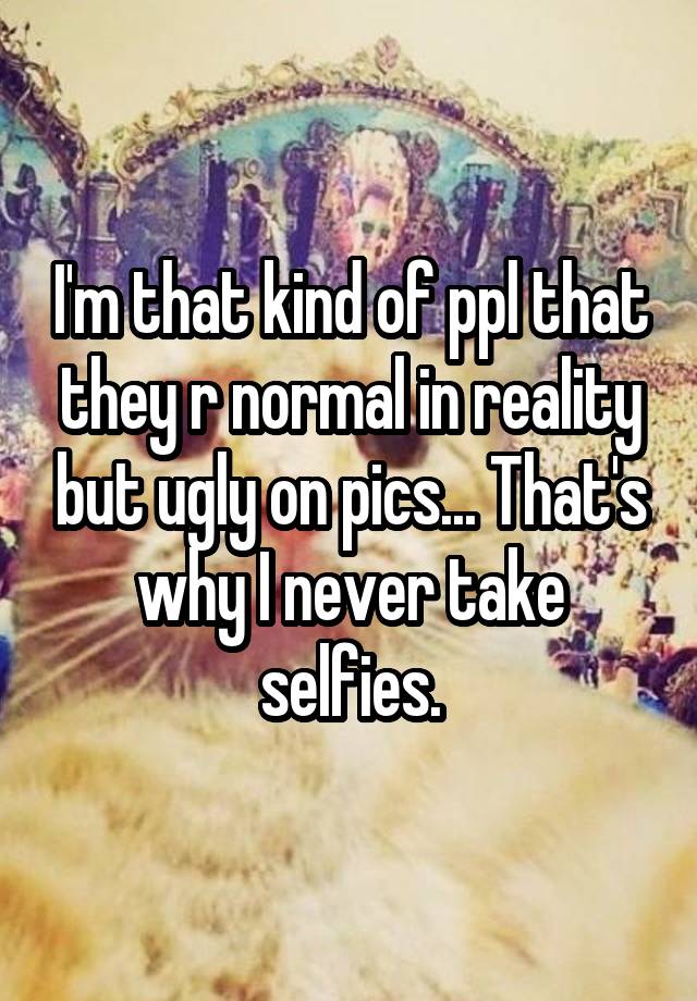 I'm that kind of ppl that they r normal in reality but ugly on pics... That's why I never take selfies.