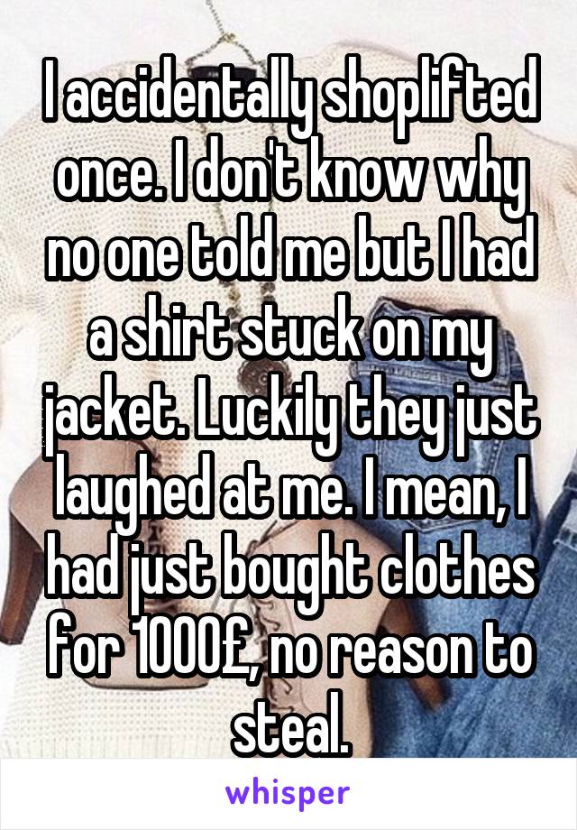 I accidentally shoplifted once. I don't know why no one told me but I had a shirt stuck on my jacket. Luckily they just laughed at me. I mean, I had just bought clothes for 1000£, no reason to steal.
