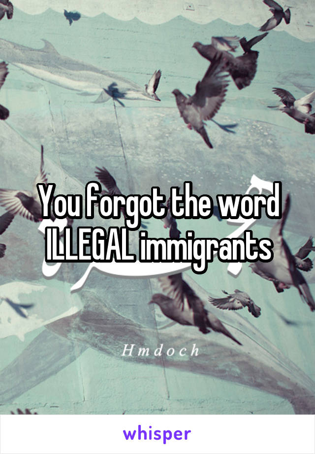 You forgot the word ILLEGAL immigrants