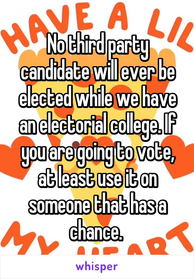 No third party candidate will ever be elected while we have an electorial college. If you are going to vote, at least use it on someone that has a chance. 