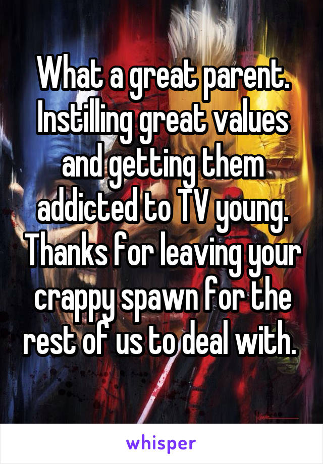 What a great parent. Instilling great values and getting them addicted to TV young. Thanks for leaving your crappy spawn for the rest of us to deal with.  