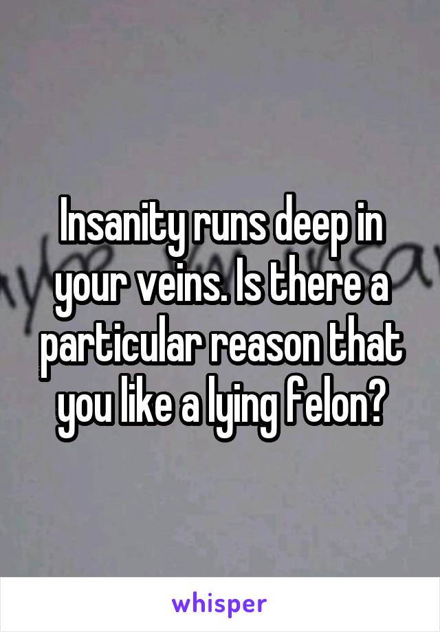 Insanity runs deep in your veins. Is there a particular reason that you like a lying felon?