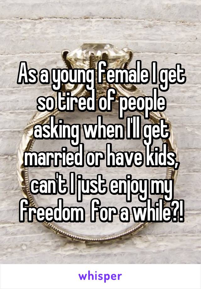 As a young female I get so tired of people asking when I'll get married or have kids, can't I just enjoy my freedom  for a while?!