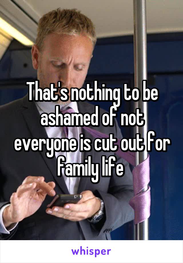 That's nothing to be ashamed of not everyone is cut out for family life 