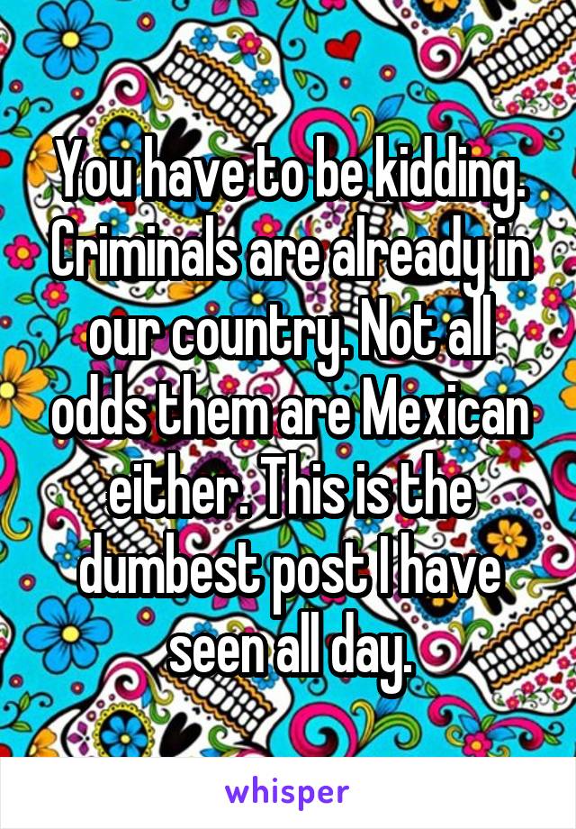 You have to be kidding. Criminals are already in our country. Not all odds them are Mexican either. This is the dumbest post I have seen all day.