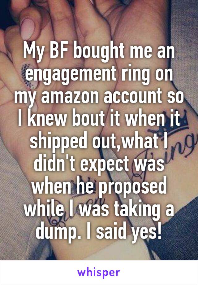 My BF bought me an engagement ring on my amazon account so I knew bout it when it shipped out,what I didn't expect was when he proposed while I was taking a dump. I said yes!