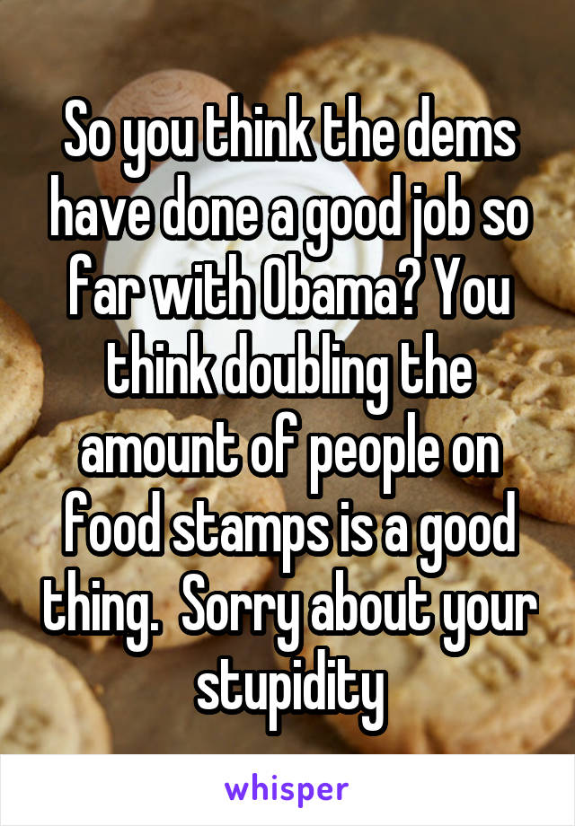 So you think the dems have done a good job so far with Obama? You think doubling the amount of people on food stamps is a good thing.  Sorry about your stupidity