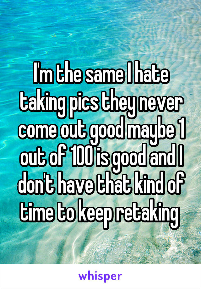 I'm the same I hate taking pics they never come out good maybe 1 out of 100 is good and I don't have that kind of time to keep retaking 