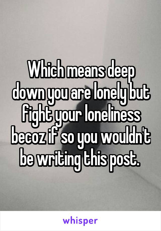 Which means deep down you are lonely but fight your loneliness becoz if so you wouldn't be writing this post. 