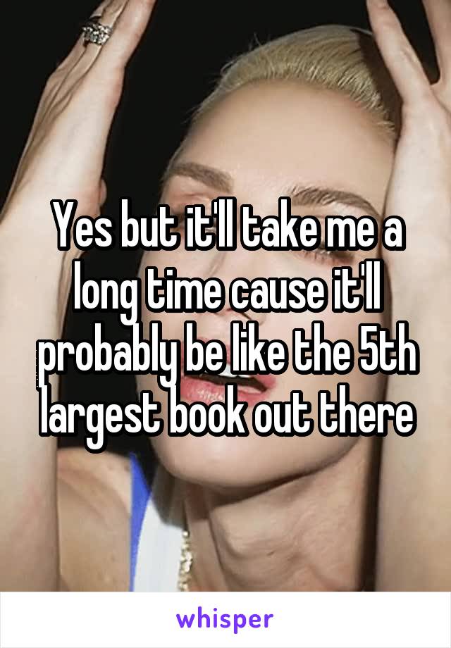 Yes but it'll take me a long time cause it'll probably be like the 5th largest book out there