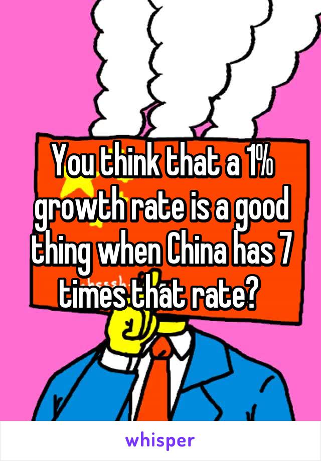 You think that a 1% growth rate is a good thing when China has 7 times that rate? 