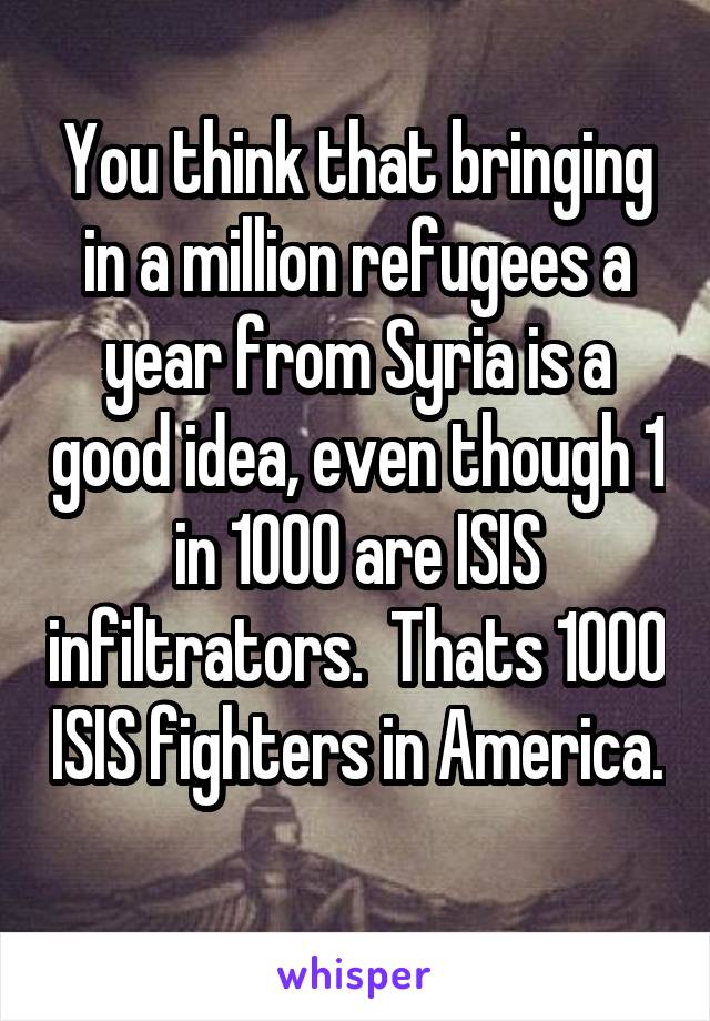 You think that bringing in a million refugees a year from Syria is a good idea, even though 1 in 1000 are ISIS infiltrators.  Thats 1000 ISIS fighters in America. 