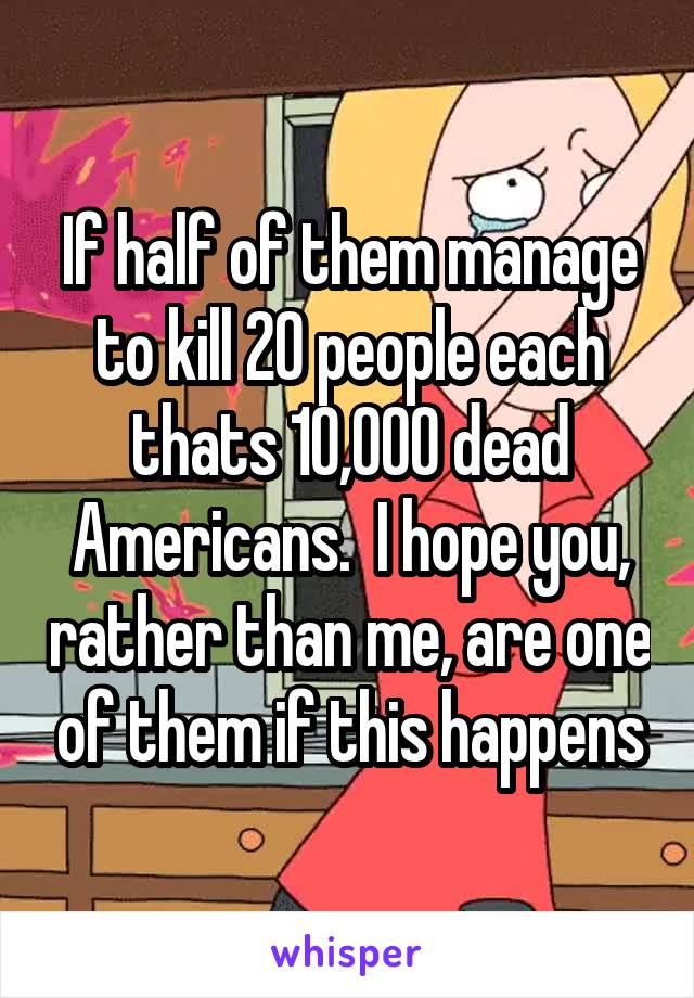 If half of them manage to kill 20 people each thats 10,000 dead Americans.  I hope you, rather than me, are one of them if this happens