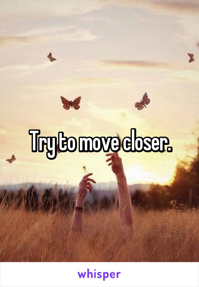 Try to move closer.