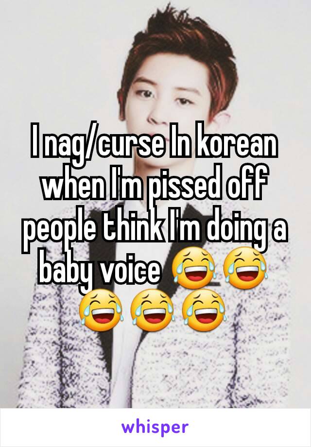 I nag/curse In korean when I'm pissed off people think I'm doing a baby voice 😂😂😂😂😂 