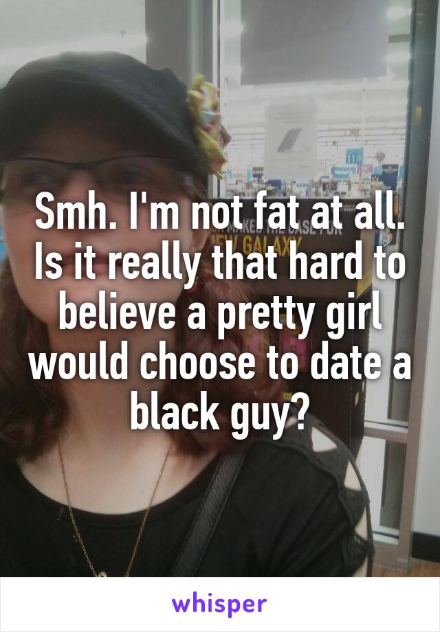 Smh. I'm not fat at all. Is it really that hard to believe a pretty girl would choose to date a black guy?