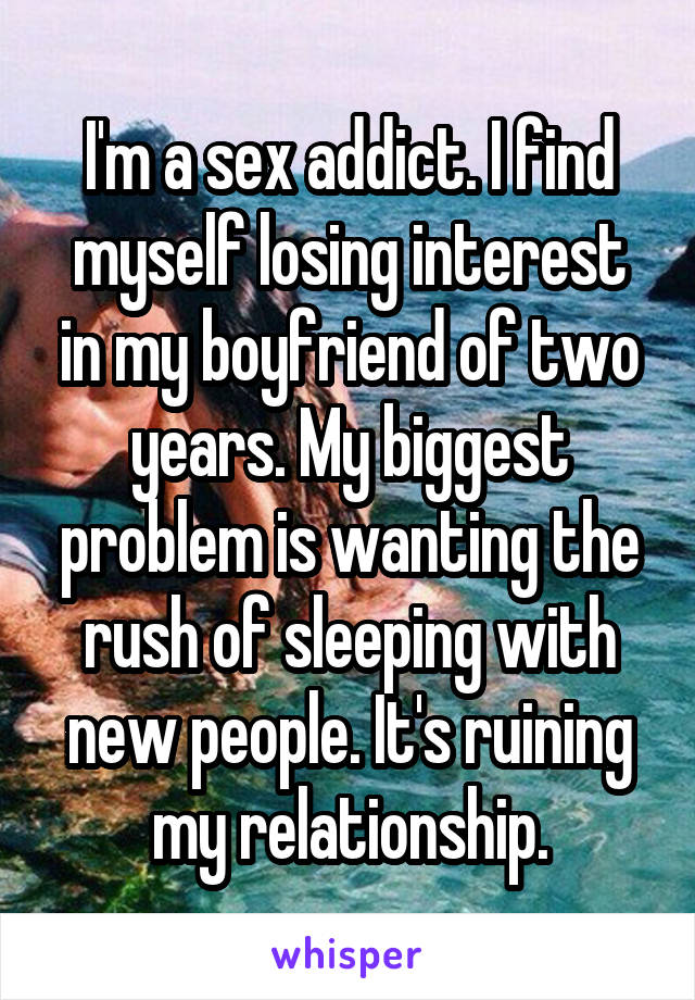 I'm a sex addict. I find myself losing interest in my boyfriend of two years. My biggest problem is wanting the rush of sleeping with new people. It's ruining my relationship.