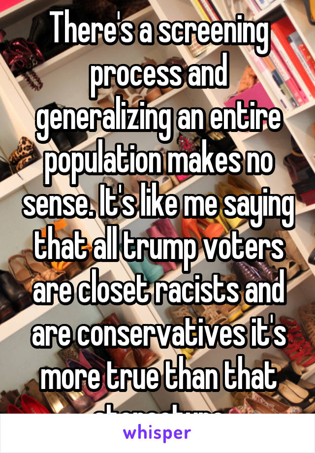 There's a screening process and generalizing an entire population makes no sense. It's like me saying that all trump voters are closet racists and are conservatives it's more true than that stereotype