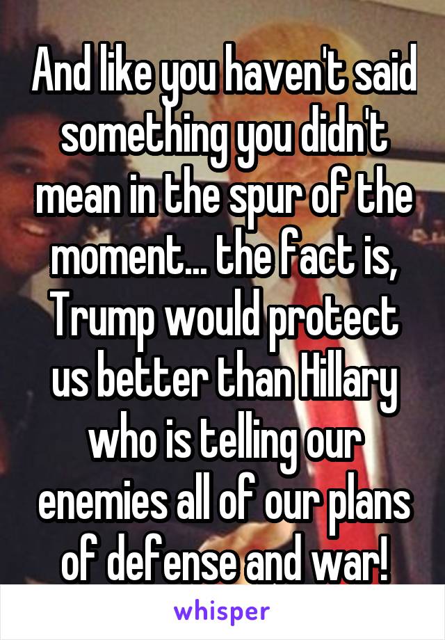 And like you haven't said something you didn't mean in the spur of the moment... the fact is, Trump would protect us better than Hillary who is telling our enemies all of our plans of defense and war!