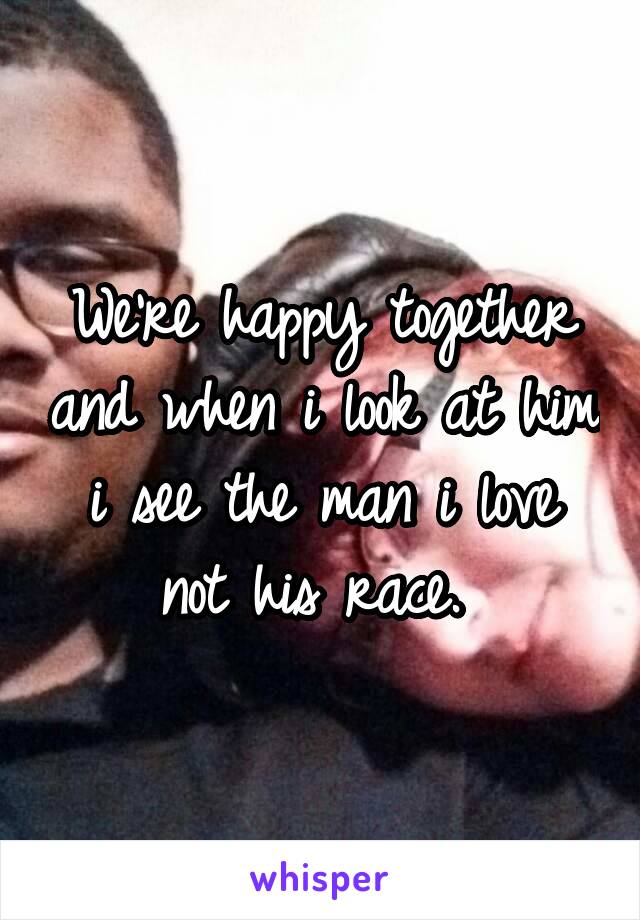 We're happy together and when i look at him i see the man i love not his race. 