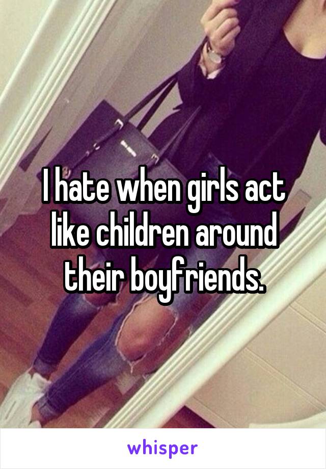 I hate when girls act like children around their boyfriends.
