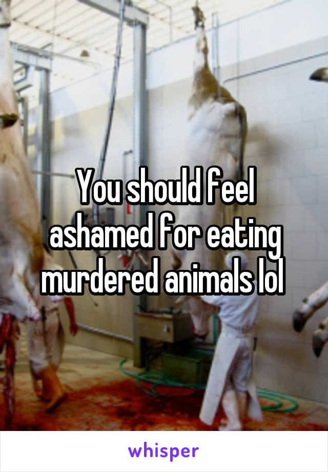 You should feel ashamed for eating murdered animals lol 