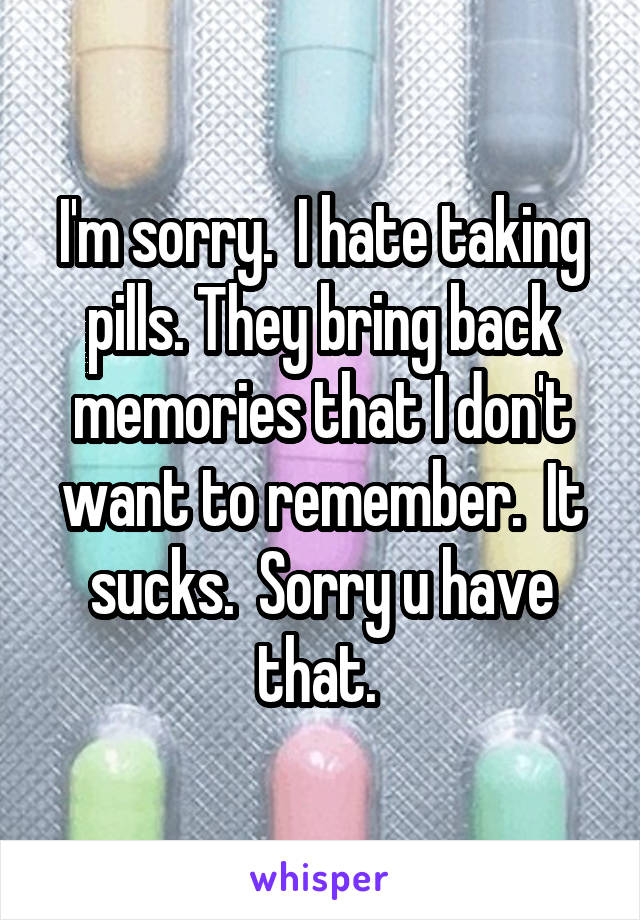 I'm sorry.  I hate taking pills. They bring back memories that I don't want to remember.  It sucks.  Sorry u have that. 