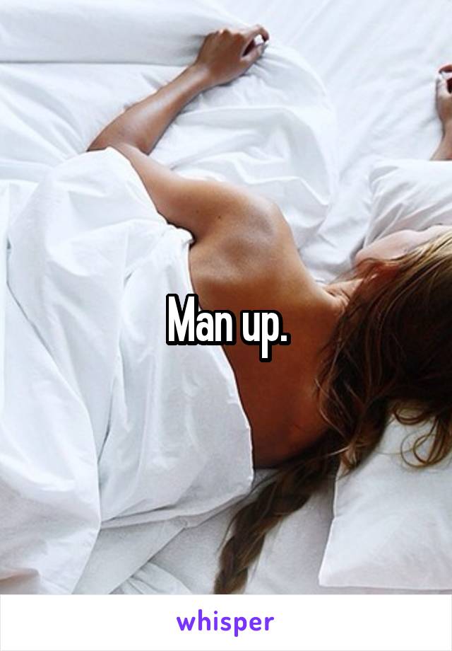 Man up.