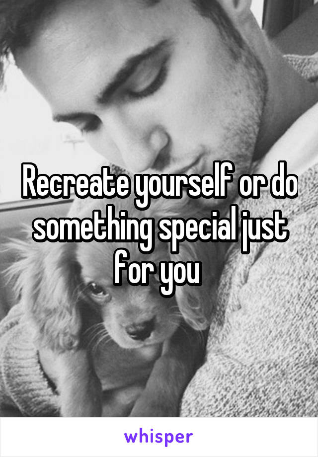 Recreate yourself or do something special just for you 